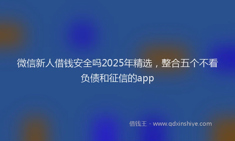 微信新人借钱安全吗2025年精选，整合五个不看负债和征信的app