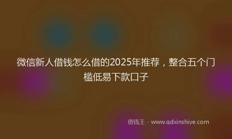 微信新人借钱怎么借的2025年推荐，整合五个门槛低易下款口子