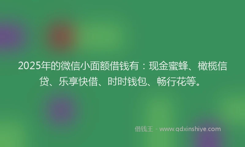 2025年的微信小面额借钱有：现金蜜蜂、橄榄信贷、乐享快借、时时钱包、畅行花等。