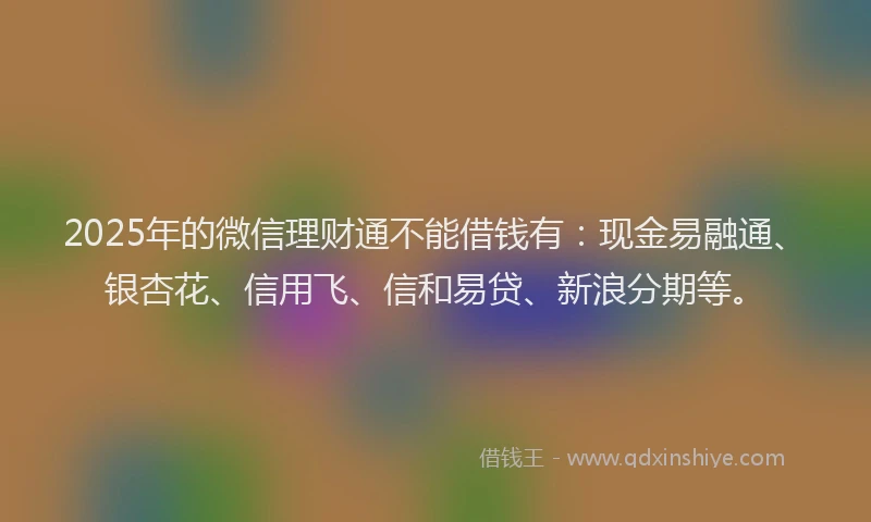 2025年的微信理财通不能借钱有：现金易融通、银杏花、信用飞、信和易贷、新浪分期等。