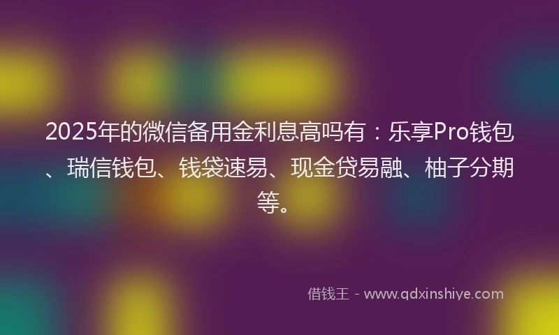 2025年的微信备用金利息高吗有：乐享Pro钱包、瑞信钱包、钱袋速易、现金贷易融、柚子分期等。