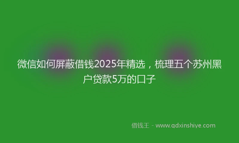 微信如何屏蔽借钱2025年精选，梳理五个苏州黑户贷款5万的口子