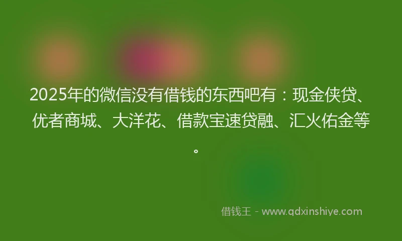 2025年的微信没有借钱的东西吧有：现金侠贷、优者商城、大洋花、借款宝速贷融、汇火佑金等。