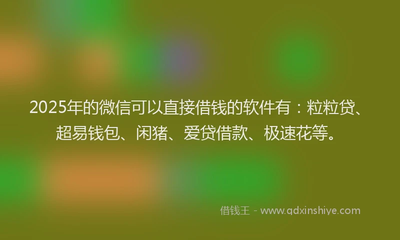 2025年的微信可以直接借钱的软件有：粒粒贷、超易钱包、闲猪、爱贷借款、极速花等。