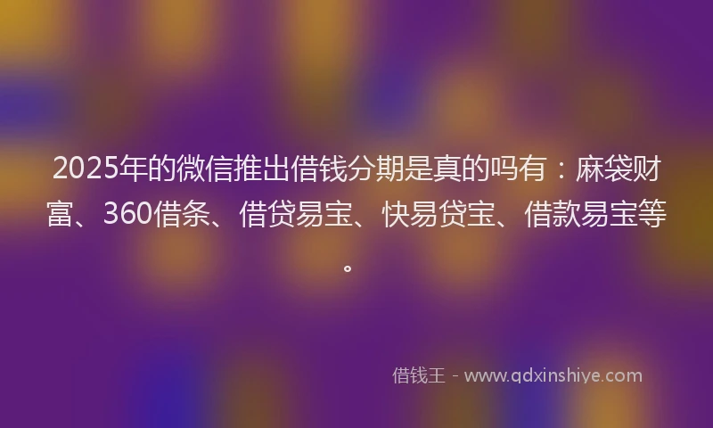 2025年的微信推出借钱分期是真的吗有：麻袋财富、360借条、借贷易宝、快易贷宝、借款易宝等。