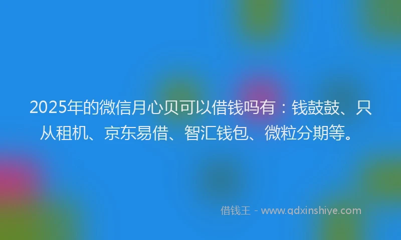 2025年的微信月心贝可以借钱吗有：钱鼓鼓、只从租机、京东易借、智汇钱包、微粒分期等。