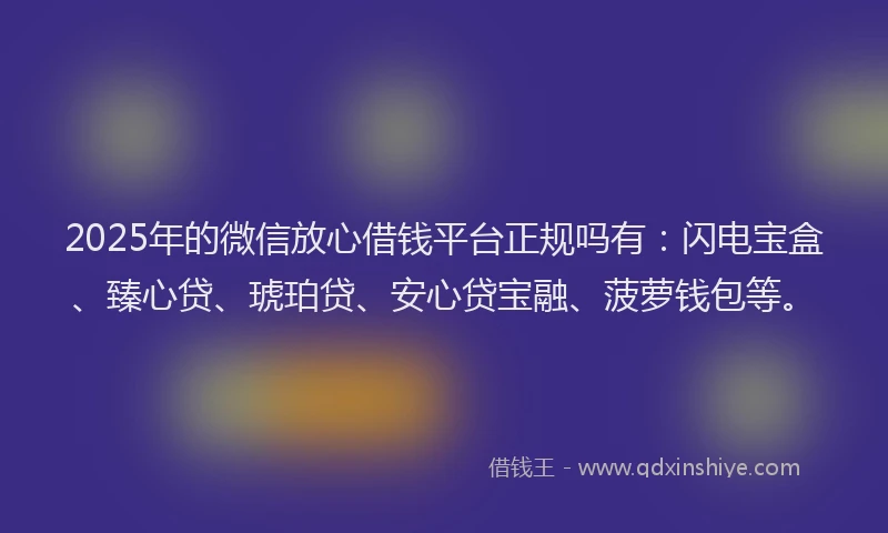 2025年的微信放心借钱平台正规吗有：闪电宝盒、臻心贷、琥珀贷、安心贷宝融、菠萝钱包等。