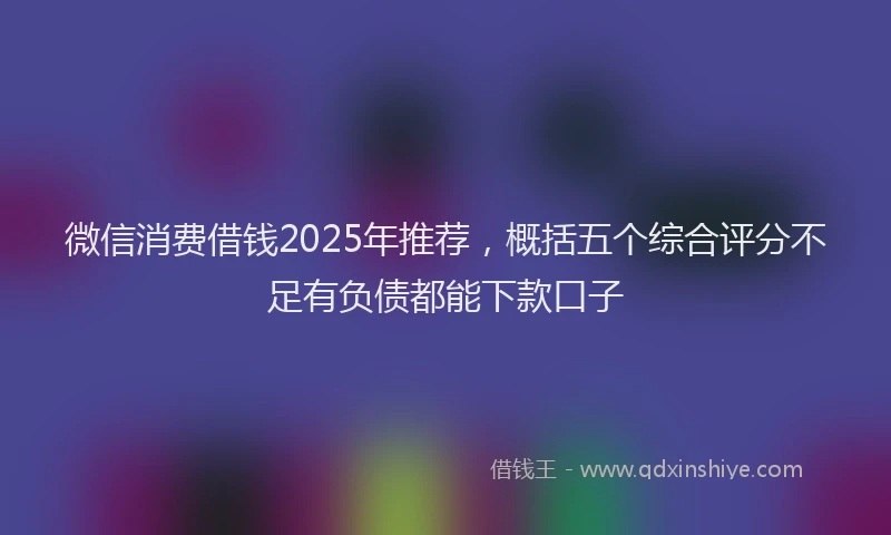 微信消费借钱2025年推荐，概括五个综合评分不足有负债都能下款口子