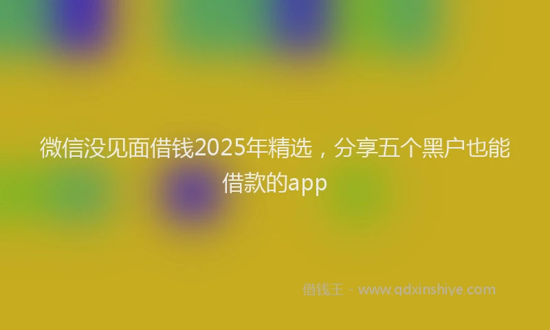 微信没见面借钱2025年精选，分享五个黑户也能借款的app