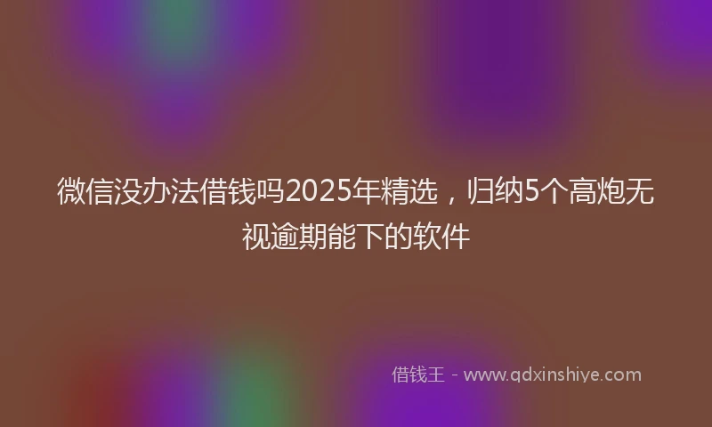 微信没办法借钱吗2025年精选，归纳5个高炮无视逾期能下的软件