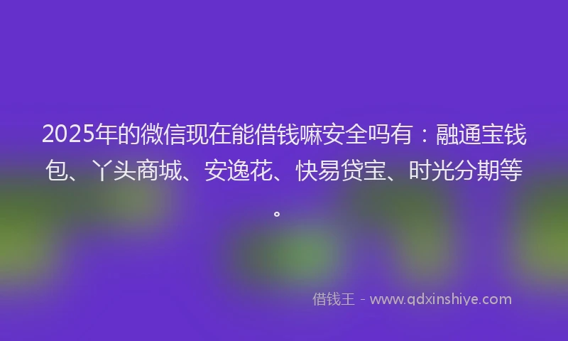 2025年的微信现在能借钱嘛安全吗有：融通宝钱包、丫头商城、安逸花、快易贷宝、时光分期等。
