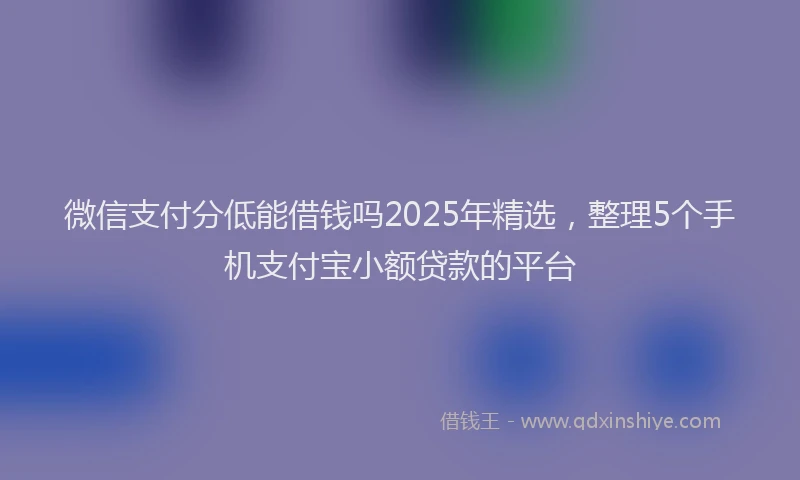 微信支付分低能借钱吗2025年精选，整理5个手机支付宝小额贷款的平台