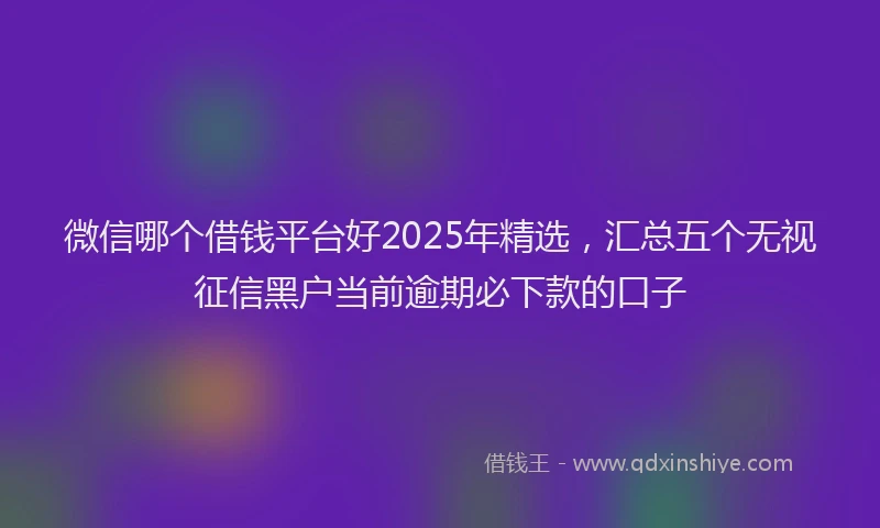 微信哪个借钱平台好2025年精选，汇总五个无视征信黑户当前逾期必下款的口子
