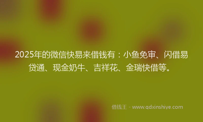 2025年的微信快易来借钱有：小鱼免审、闪借易贷通、现金奶牛、吉祥花、金瑞快借等。