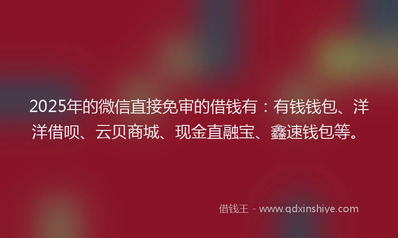 2025年的微信直接免审的借钱有：有钱钱包、洋洋借呗、云贝商城、现金直融宝、鑫速钱包等。