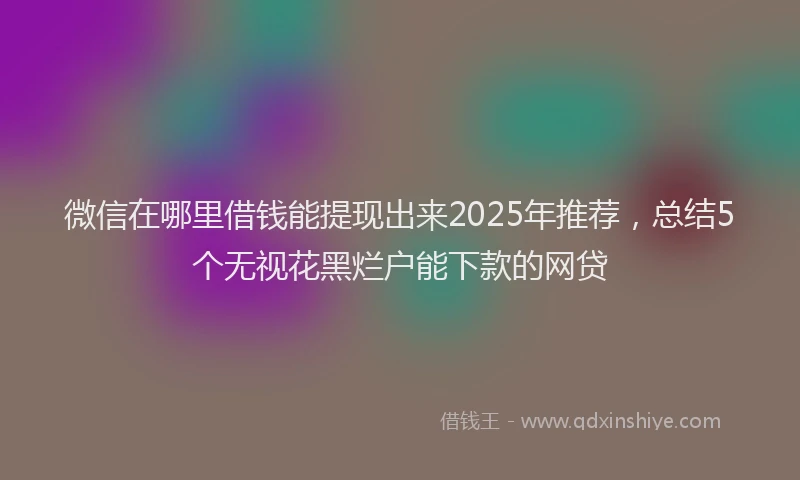 微信在哪里借钱能提现出来2025年推荐，总结5个无视花黑烂户能下款的网贷