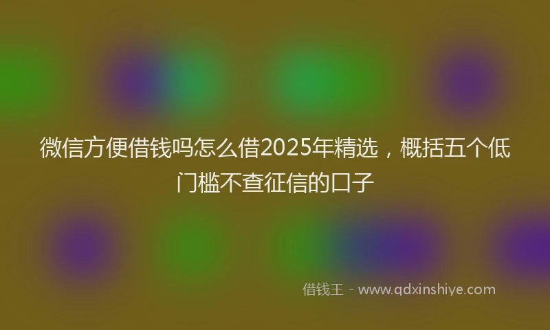 微信方便借钱吗怎么借2025年精选，概括五个低门槛不查征信的口子