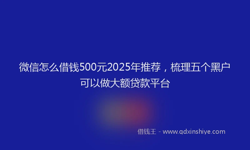 微信怎么借钱500元2025年推荐，梳理五个黑户可以做大额贷款平台