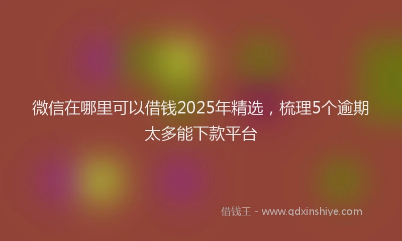 微信在哪里可以借钱2025年精选，梳理5个逾期太多能下款平台