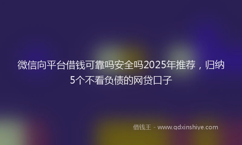 微信向平台借钱可靠吗安全吗2025年推荐，归纳5个不看负债的网贷口子