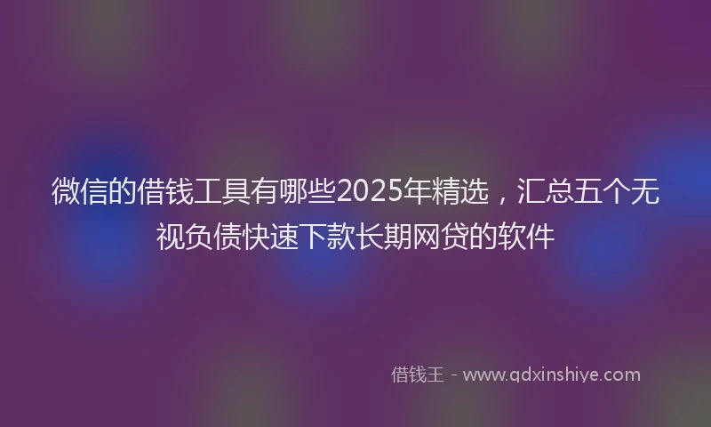 微信的借钱工具有哪些2025年精选，汇总五个无视负债快速下款长期网贷的软件