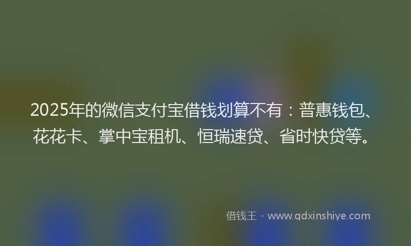 2025年的微信支付宝借钱划算不有：普惠钱包、花花卡、掌中宝租机、恒瑞速贷、省时快贷等。