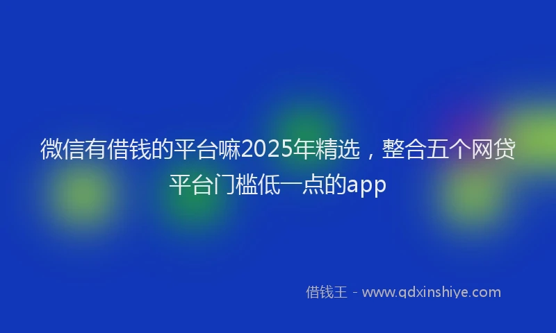 微信有借钱的平台嘛2025年精选，整合五个网贷平台门槛低一点的app