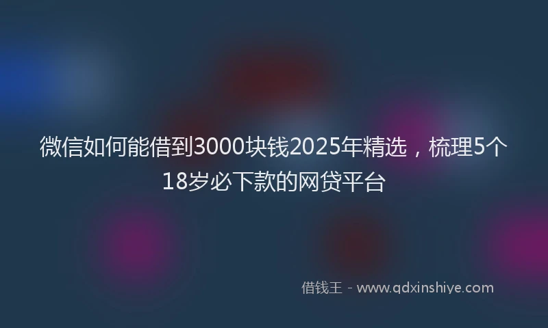 微信如何能借到3000块钱2025年精选，梳理5个18岁必下款的网贷平台