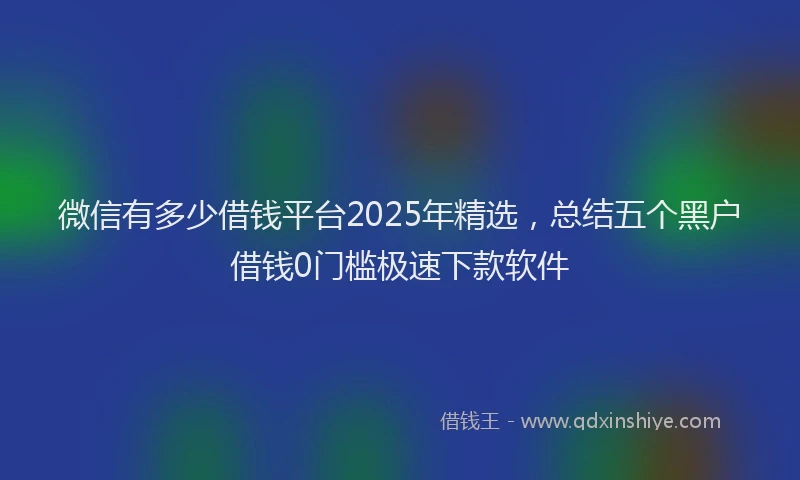 微信有多少借钱平台2025年精选，总结五个黑户借钱0门槛极速下款软件