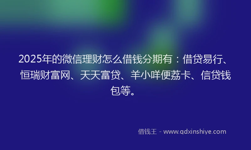 2025年的微信理财怎么借钱分期有：借贷易行、恒瑞财富网、天天富贷、羊小咩便荔卡、信贷钱包等。