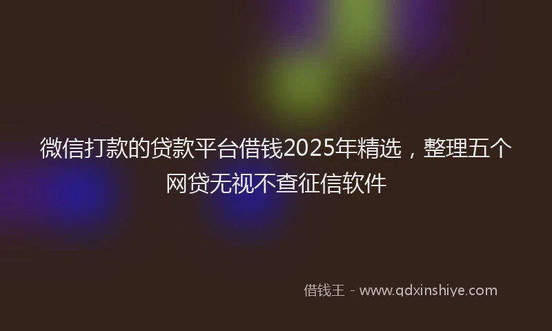 微信打款的贷款平台借钱2025年精选，整理五个网贷无视不查征信软件
