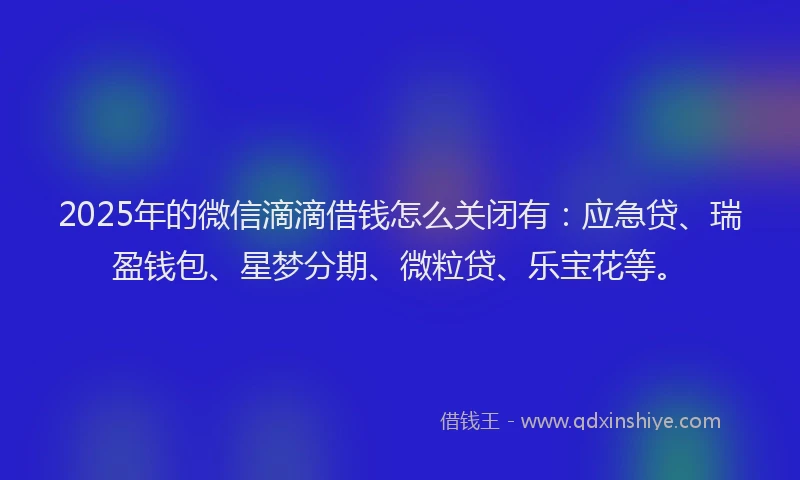 2025年的微信滴滴借钱怎么关闭有：应急贷、瑞盈钱包、星梦分期、微粒贷、乐宝花等。