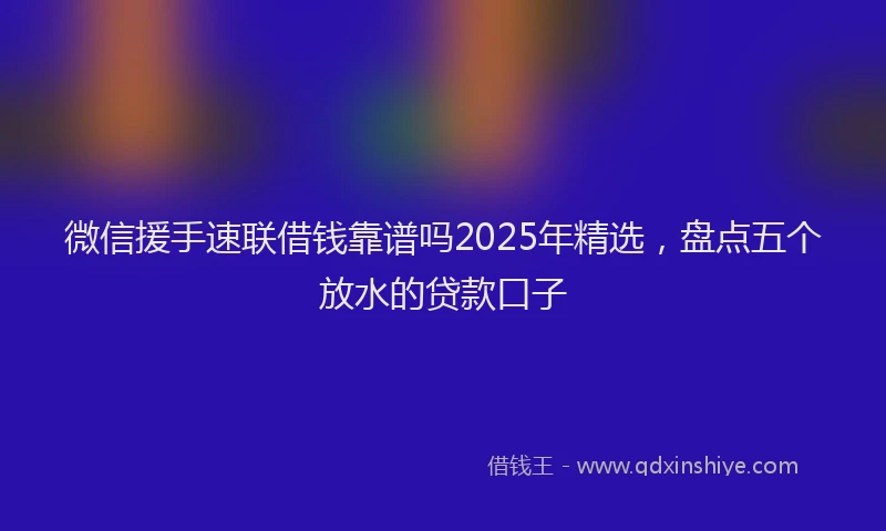 微信援手速联借钱靠谱吗2025年精选，盘点五个放水的贷款口子