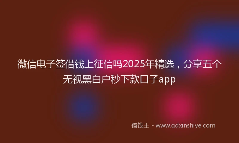微信电子签借钱上征信吗2025年精选，分享五个无视黑白户秒下款口子app
