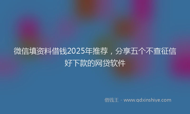微信填资料借钱2025年推荐，分享五个不查征信好下款的网贷软件