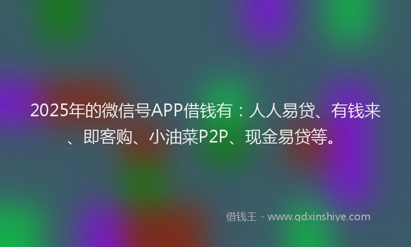2025年的微信号APP借钱有：人人易贷、有钱来、即客购、小油菜P2P、现金易贷等。