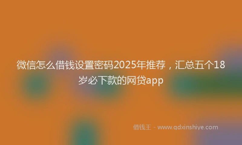 微信怎么借钱设置密码2025年推荐，汇总五个18岁必下款的网贷app