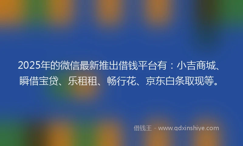 2025年的微信最新推出借钱平台有：小吉商城、瞬借宝贷、乐租租、畅行花、京东白条取现等。