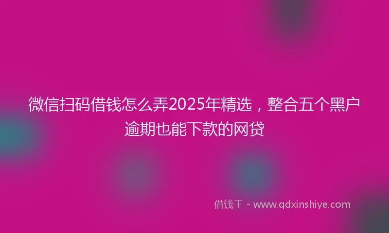微信扫码借钱怎么弄2025年精选，整合五个黑户逾期也能下款的网贷