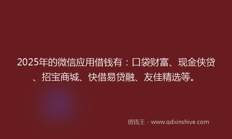 2025年的微信应用借钱有：口袋财富、现金侠贷、招宝商城、快借易贷融、友佳精选等。