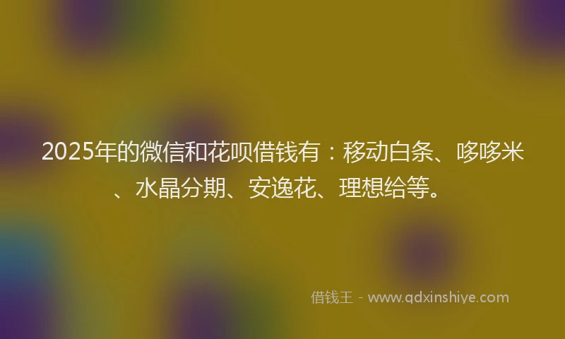 2025年的微信和花呗借钱有：移动白条、哆哆米、水晶分期、安逸花、理想给等。