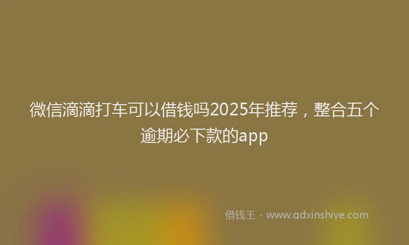 微信滴滴打车可以借钱吗2025年推荐，整合五个逾期必下款的app