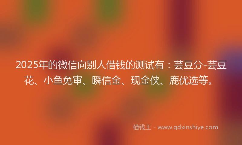 2025年的微信向别人借钱的测试有：芸豆分-芸豆花、小鱼免审、瞬信金、现金侠、鹿优选等。