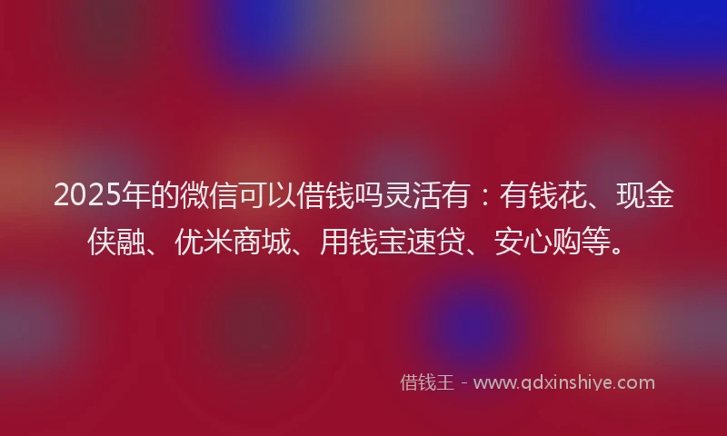 2025年的微信可以借钱吗灵活有：有钱花、现金侠融、优米商城、用钱宝速贷、安心购等。