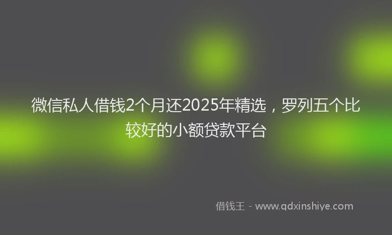 微信私人借钱2个月还2025年精选，罗列五个比较好的小额贷款平台
