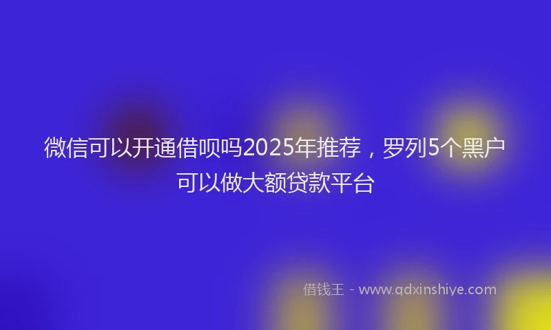 微信可以开通借呗吗2025年推荐，罗列5个黑户可以做大额贷款平台