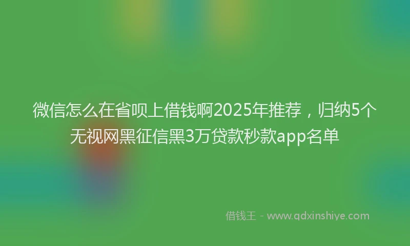 微信怎么在省呗上借钱啊2025年推荐，归纳5个无视网黑征信黑3万贷款秒款app名单
