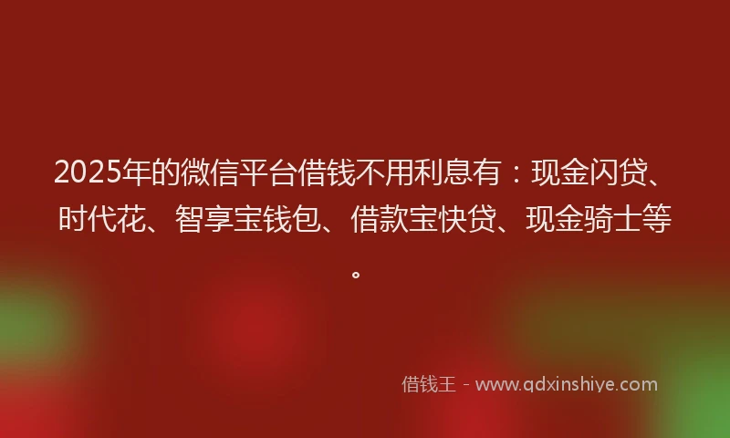 2025年的微信平台借钱不用利息有：现金闪贷、时代花、智享宝钱包、借款宝快贷、现金骑士等。