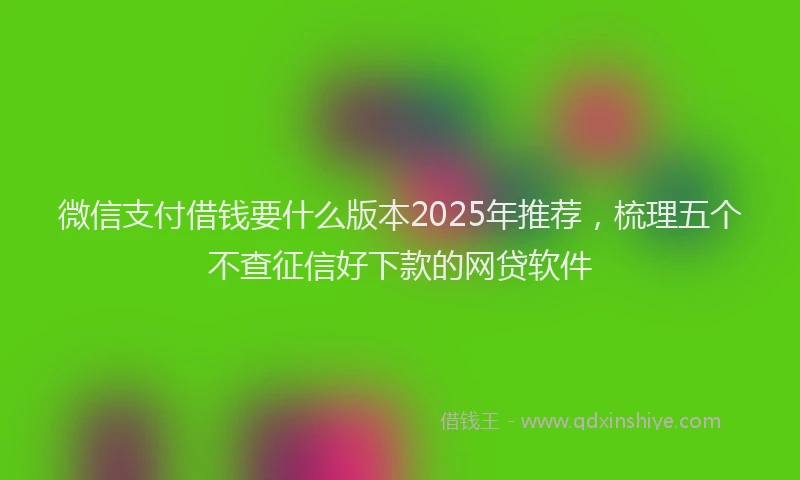 微信支付借钱要什么版本2025年推荐，梳理五个不查征信好下款的网贷软件