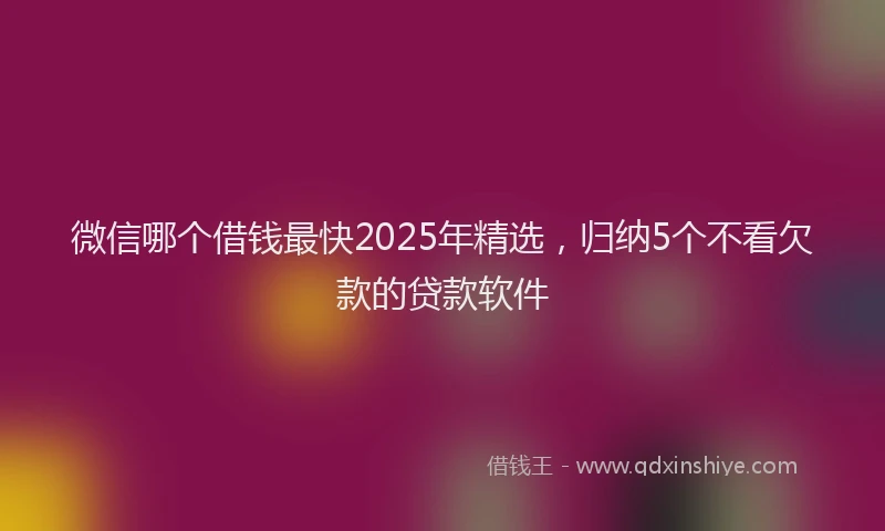 微信哪个借钱最快2025年精选，归纳5个不看欠款的贷款软件